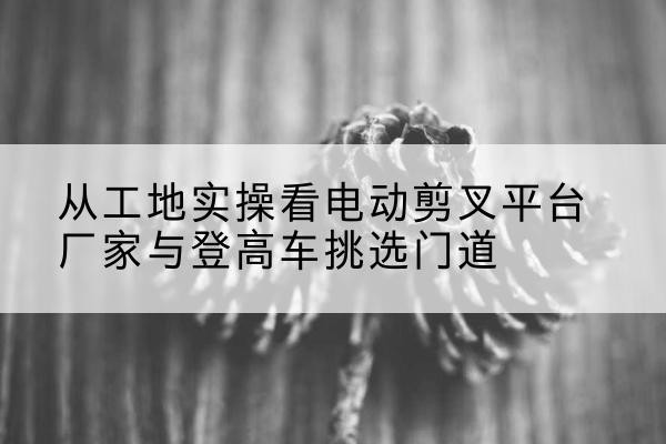 翔安电动剪叉升降平台厂家-从工地实操看电动剪叉平台厂家与登高车挑选门道