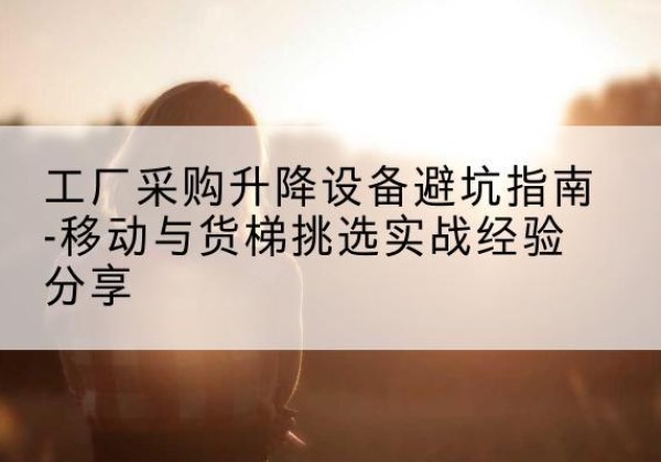 翔安移动式升降机怎么选-工厂采购升降设备避坑指南-移动与货梯挑选实战经验分享