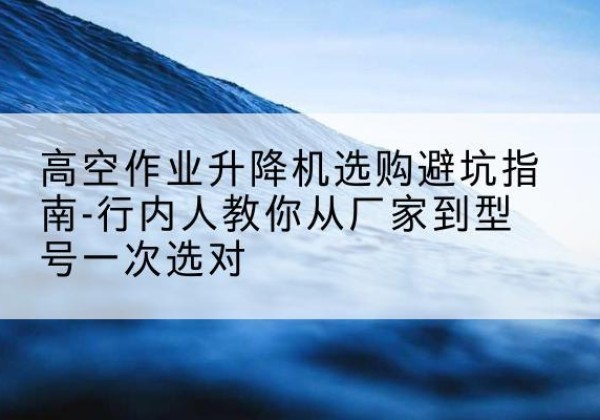 翔安升降平台厂家-高空作业升降机选购避坑指南-行内人教你从厂家到型号一次选对