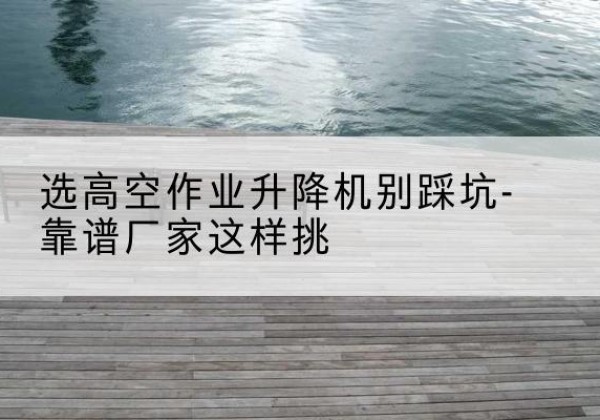 翔安剪叉式升降机厂家-选高空作业升降机别踩坑-靠谱厂家这样挑