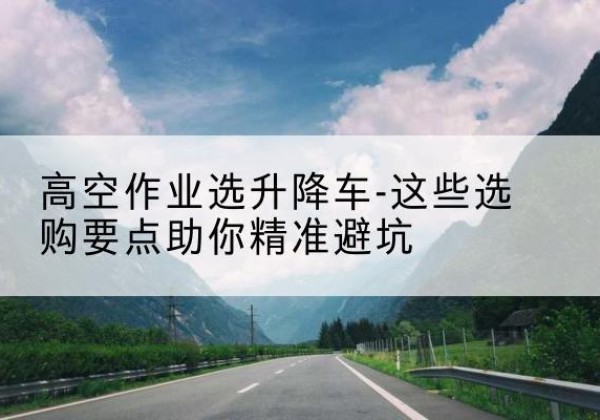 翔安升降车厂家-高空作业选升降车-这些选购要点助你*避坑