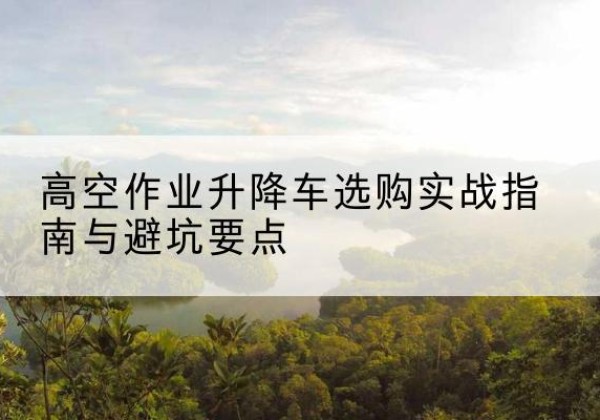 翔安升降车怎么选-高空作业升降车选购实战指南与避坑要点