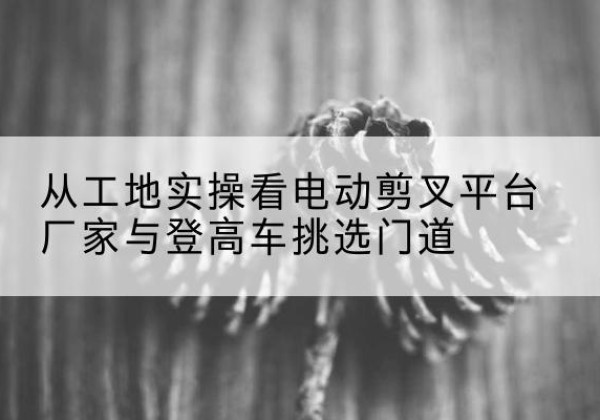 翔安电动剪叉升降平台厂家-从工地实操看电动剪叉平台厂家与登高车挑选门道